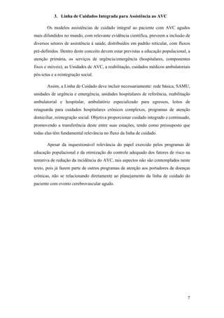 3. Linha de Cuidados Integrada para Assistência ao AVC

       Os modelos assistências de cuidado integral ao paciente com AVC agudos
mais difundidos no mundo, com relevante evidência científica, preveem a inclusão de
diversos setores de assistência à saúde, distribuídos em padrão reticular, com fluxos
pré-definidos. Dentro deste conceito devem estar previstas a educação populacional, a
atenção primária, os serviços de urgência/emergência (hospitalares, componentes
fixos e móveis), as Unidades de AVC, a reabilitação, cuidados médicos ambulatoriais
pós-ictus e a reintegração social.

       Assim, a Linha de Cuidado deve incluir necessariamente: rede básica, SAMU,
unidades de urgência e emergência, unidades hospitalares de referência, reabilitação
ambulatorial e hospitalar, ambulatório especializado para egressos, leitos de
retaguarda para cuidados hospitalares crônicos complexos, programas de atenção
domiciliar, reintegração social. Objetiva proporcionar cuidado integrado e continuado,
promovendo a transferência deste entre suas estações, tendo como pressuposto que
todas elas têm fundamental relevância no fluxo da linha de cuidado.

       Apesar da inquestionável relevância do papel exercido pelos programas de
educação populacional e da otimização do controle adequado dos fatores de risco na
tentativa de redução da incidência do AVC, tais aspectos não são contemplados neste
texto, pois já fazem parte de outros programas de atenção aos portadores de doenças
crônicas, não se relacionando diretamente ao planejamento da linha de cuidado do
paciente com evento cerebrovascular agudo.
 