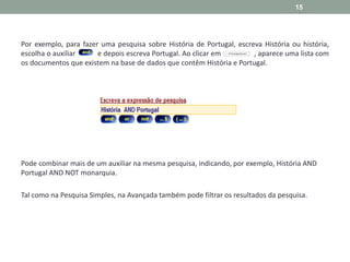 Por exemplo, para fazer uma pesquisa sobre História de Portugal, escreva História ou história,
escolha o auxiliar e depois escreva Portugal. Ao clicar em , aparece uma lista com
os documentos que existem na base de dados que contêm História e Portugal.
Pode combinar mais de um auxiliar na mesma pesquisa, indicando, por exemplo, História AND
Portugal AND NOT monarquia.
Tal como na Pesquisa Simples, na Avançada também pode filtrar os resultados da pesquisa.
15
 