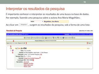 Interpretar os resultados da pesquisa
É importante conhecer e interpretar os resultados de uma busca na base de dados.
Por exemplo, fazendo uma pesquisa sobre a autora Ana Maria Magalhães:
Ao clicar em , surgem os resultados da pesquisa, sob a forma de uma lista:
16
 