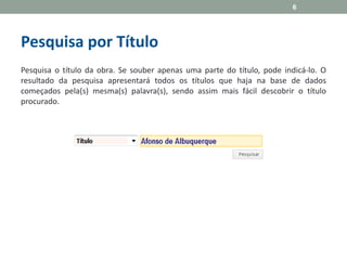 Pesquisa por Título
Pesquisa o título da obra. Se souber apenas uma parte do título, pode indicá-lo. O
resultado da pesquisa apresentará todos os títulos que haja na base de dados
começados pela(s) mesma(s) palavra(s), sendo assim mais fácil descobrir o título
procurado.
6
 