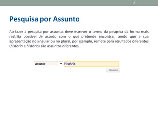 Pesquisa por Assunto
Ao fazer a pesquisa por assunto, deve escrever o termo da pesquisa da forma mais
restrita possível de acordo com o que pretende encontrar, sendo que a sua
apresentação no singular ou no plural, por exemplo, remete para resultados diferentes
(história e histórias são assuntos diferentes).
7
 