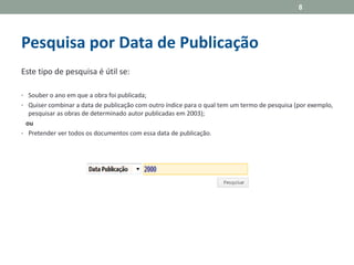 Pesquisa por Data de Publicação
Este tipo de pesquisa é útil se:
• Souber o ano em que a obra foi publicada;
• Quiser combinar a data de publicação com outro índice para o qual tem um termo de pesquisa (por exemplo,
pesquisar as obras de determinado autor publicadas em 2003);
ou
• Pretender ver todos os documentos com essa data de publicação.
8
 