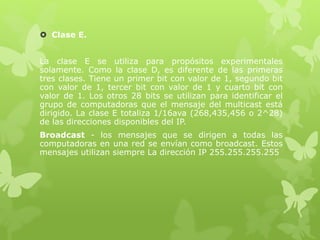  Clase E.
La clase E se utiliza para propósitos experimentales
solamente. Como la clase D, es diferente de las primeras
tres clases. Tiene un primer bit con valor de 1, segundo bit
con valor de 1, tercer bit con valor de 1 y cuarto bit con
valor de 1. Los otros 28 bits se utilizan para identificar el
grupo de computadoras que el mensaje del multicast está
dirigido. La clase E totaliza 1/16ava (268,435,456 o 2^28)
de las direcciones disponibles del IP.
Broadcast - los mensajes que se dirigen a todas las
computadoras en una red se envían como broadcast. Estos
mensajes utilizan siempre La dirección IP 255.255.255.255
 