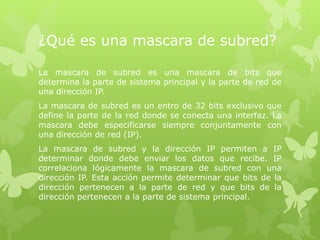 ¿Qué es una mascara de subred?
La mascara de subred es una mascara de bits que
determina la parte de sistema principal y la parte de red de
una dirección IP.
La mascara de subred es un entro de 32 bits exclusivo que
define la parte de la red donde se conecta una interfaz. La
mascara debe especificarse siempre conjuntamente con
una dirección de red (IP).
La mascara de subred y la dirección IP permiten a IP
determinar donde debe enviar los datos que recibe. IP
correlaciona lógicamente la mascara de subred con una
dirección IP. Esta acción permite determinar que bits de la
dirección pertenecen a la parte de red y que bits de la
dirección pertenecen a la parte de sistema principal.
 