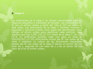  Clase C.
Las direcciones de la clase C se utilizan comúnmente para los
negocios pequeños a mediados de tamaño. Las direcciones del
IP con un primer octeto a partir del 192 al 223 son parte de
esta clase. Las direcciones de la clase C también incluyen a
segundos y terceros octetos como parte del identificador neto.
Utilizan al último octeto para identificar cada anfitrión. Esto
significa que hay 2,097,152 (2^21) redes de la clase C con 254
(2^8 -2) anfitriones posibles cada uno para un total de
536,870,912 (2^29) direcciones únicas del IP. Las redes de la
clase C totalizan un octavo de las direcciones disponibles
totales del IP. Las redes de la clase C tienen un primer bit con
valor de 1, segundo bit con valor de 1 y de un tercer bit con
valor de 0 en el primer octeto.
 