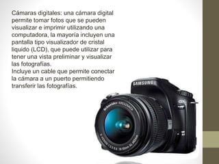 Cámaras digitales: una cámara digital
permite tomar fotos que se pueden
visualizar e imprimir utilizando una
computadora, la mayoría incluyen una
pantalla tipo visualizador de cristal
liquido (LCD), que puede utilizar para
tener una vista preliminar y visualizar
las fotografías.
Incluye un cable que permite conectar
la cámara a un puerto permitiendo
transferir las fotografías.
 