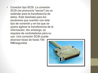 • Conector tipo SCSI. La conexión
SCSI (se pronuncia "escosi") es un
estándar para la transferencia de
datos. Está diseñada para los
escáneres que cuenten con este
tipo de conexión y en los que se
quiera agilizar la transferencia de la
información. Sin embargo, se
requiere de controladores para su
uso. Una conexión SCSI puede
alcanzar tasas de hasta 100
MB/segundos
 