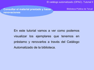 Biblioteca Pública de Teruel Consultar el material prestado y hacer renovaciones El catálogo automatizado (OPAC). Tutorial II En este tutorial vamos a ver como podemos visualizar los ejemplares que tenemos en préstamo y renovarlos a través del Catálogo Automatizado de la biblioteca. 