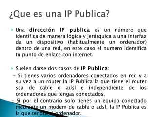 Una  dirección IP publica  es un número que identifica de manera lógica y jerárquica a una interfaz de un dispositivo (habitualmente un ordenador) dentro de una red, en este caso el numero identifica tu punto de enlace con internet.  Suelen darse dos casos de  IP Publica :   - Si tienes varios ordenadores conectados en red y a su vez a un router la IP Publica la que tiene el router sea de cable o adsl e independiente de los ordenadores que tengas conectados. - Si por el contrario solo tienes un equipo conectado mediante un modem de cable o adsl, la IP Publica es la que tendrá el ordenador. 
