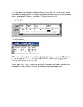 En Access podemos simultanear varios criterios de búsquedas, funcionalmente es como si
al resultado de una consulta le hiciéramos otra consulta más. Por ejemplo, si preguntamos a
nuestra tabla todos los Nombre, Apellidos y C.P que viven en Madrid.
La consulta sería:
Y el resultado sería:
Sobre esta consulta podríamos realizar otra, por ejemplo los que vivieran en el distrito cuyo
Código Postal fuera 12347... Aunque lo verdaderamente cómodo seria que pudiéramos
hacer las dos consultas de una sola vez.
Access nos permite realizar consultas con múltiples criterios sencillamente, solo tenemos
que escribir en cada columna el criterio de búsquedas que queramos combinar.
 