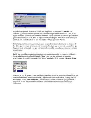 Si no lo hemos antes, al cerrarla Access nos preguntara si deseamos "Guardar" la
consulta. ¿Qué utilidad tiene guardar una consulta que ya hemos realizado?. Fácil, si en
algún momento los datos han cambiado podemos volver a realizar la consulta que tenemos
guardada con un solo click. Esto es especialmente útil en para estar al día en asientos que
cambian con asiduidad. Esta es una mas de las ventajas que tiene Access.
Cada vez que abrimos una consulta, Access la ejecuta en automáticamente en función de
los datos que contenga la tabla en este momento. Es decir que no importa los cambios que
hagamos en la tabla, cada vez que ejecutemos la consulta, obtendremos siempre los datos
actualizados.
Puede que consideremos que no necesitaremos mas una consulta en concreto, podemos
borrarla fácilmente o pulsando la tecla "Supr" una vez que tengamos la consulta
seleccionada. O también pulsando en el icono "suprimir" de la ventana "Base de datos"
Aunque, en vez de borrar y crear múltiples consultas, es mucho mas cómodo modificar las
consultas existentes para que se ajusten a nuestras necesidades actuales. Es muy sencillo.
Pulsando el icono "vista de diseño", teniendo seleccionada la consulta que queramos
modificar, se nos abre instantáneamente la consulta en la ventana de diseño que ya
conocemos.
 