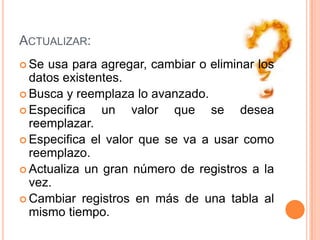 Actualizar:Se usa para agregar, cambiar o eliminar los datos existentes.Busca y reemplaza lo avanzado.Especifica un valor que se desea reemplazar.Especifica el valor que se va a usar como reemplazo.Actualiza un gran número de registros a la vez.Cambiar registros en más de una tabla al mismo tiempo.