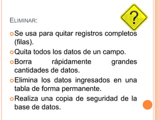 Eliminar:Se usa para quitar registros completos (filas).Quita todos los datos de un campo.Borra rápidamente grandes cantidades de datos.Elimina los datos ingresados en una tabla de forma permanente.Realiza una copia de seguridad de la base de datos.