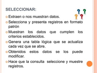 SELECCIONAR:Extraen o nos muestran datos.Selecciona y presenta registros en formato patrónMuestran los datos que cumplen los criterios establecidos.Genera una tabla lógica que se actualiza cada vez que se abre.Obtenidos estos datos se los puede modificar.Hace que la consulta  seleccione y muestre registros.