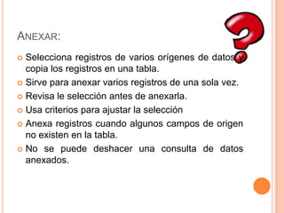 Anexar:Selecciona registros de varios orígenes de datos y copia los registros en una tabla.Sirve para anexar varios registros de una sola vez.Revisa le selección antes de anexarla.Usa criterios para ajustar la selecciónAnexa registros cuando algunos campos de origen no existen en la tabla. No se puede deshacer una consulta de datos anexados. 
