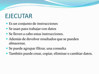 EJECUTAR Es un conjunto de instrucciones Se usan para trabajar con datosSe lleven a cabo estas instrucciones. Además de devolver resultados que se pueden almacenar, Se puede agrupar filtrar, una consulta También puede crear, copiar, eliminar o cambiar datos.