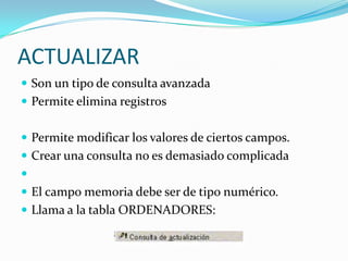 ACTUALIZARSon un tipo de consulta avanzadaPermite elimina registros Permite modificar los valores de ciertos campos.Crear una consulta no es demasiado complicada El campo memoria debe ser de tipo numérico.Llama a la tabla ORDENADORES: