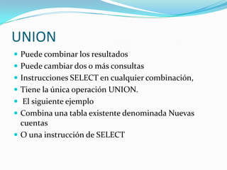 UNIONPuede combinar los resultados Puede cambiar dos o más consultasInstrucciones SELECT en cualquier combinación,Tiene la única operación UNION.El siguiente ejemplo Combina una tabla existente denominada Nuevas cuentas O una instrucción de SELECT
