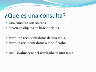 ¿Qué es una consulta?Una consulta son objetos Sirven en objetos de base de datos.Permiten recuperar datos de una tabla, Permite recuperar datos o modificarlos  Incluso almacenar el resultado en otra tabla.  
