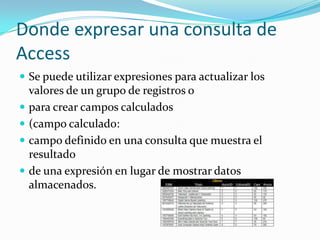 Donde expresar una consulta de AccessSe puede utilizar expresiones para actualizar los valores de un grupo de registros o para crear campos calculados (campo calculado: campo definido en una consulta que muestra el resultado de una expresión en lugar de mostrar datos almacenados. 