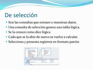 De selección Son las consultas que extraen o muestran datos.Una consulta de selección genera una tabla lógica.Se la conoce como dice lógica Cada que se la abre de nuevo se vuelve a calcular.Selecciona y presenta registros en formato patrón
