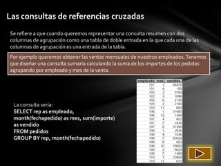 Las consultas de referencias cruzadas
Se refiere a que cuando queremos representar una consulta resumen con dos
columnas de agrupación como una tabla de doble entrada en la que cada una de las
columnas de agrupación es una entrada de la tabla.
Por ejemplo queremos obtener las ventas mensuales de nuestros empleados. Tenemos
que diseñar una consulta sumaria calculando la suma de los importes de los pedidos
agrupando por empleado y mes de la venta.




 La consulta sería:
 SELECT rep as empleado,
 month(fechapedido) as mes, sum(importe)
 as vendido
 FROM pedidos
 GROUP BY rep, month(fechapedido)
 