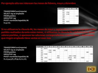 Por ejemplo sólo nos interesan los meses de febrero, mayo y diciembre


  TRANSFORM Sum(importe)
  SELECT rep as empleado
  FROM pedidos
  GROUP BY rep
  PIVOT month(fechapedido) IN
  (2,5,12);


Si no utilizamos la cláusula IN, los meses de mayo y septiembre no aparecen ya que no hay
pedidos realizados durante estos meses, si utilizamos la cláusula IN y definimos los doces
valores posibles, sí aparecen las columnas correspondientes a estos meses y observamos
que ningún empleado tiene ventas en esos mes


  TRANSFORM Sum(importe)
  SELECT rep as empleado
  FROM pedidos
  GROUP BY rep
  PIVOT month(fechapedido) IN
  (1,2,3,4,5,6,7,8,9,10,11,12);
 