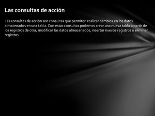 Las consultas de acción
Las consultas de acción son consultas que permiten realizar cambios en los datos
almacenados en una tabla. Con estas consultas podemos crear una nueva tabla a partir de
los registros de otra, modificar los datos almacenados, insertar nuevos registros o eliminar
registros.
 