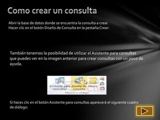 Abrir la base de datos donde se encuentra la consulta a crear.
Hacer clic en el botón Diseño de Consulta en la pestaña Crear:




También tenemos la posibilidad de utilizar el Asistente para consultas
que puedes ver en la imagen anterior para crear consultas con un poco de
ayuda.




Si haces clic en el botón Asistente para consultas aparecerá el siguiente cuadro
de diálogo:
 