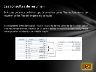 Las consultas de resumen
En Access podemos definir un tipo de consultas cuyas filas resultantes son un
resumen de las filas del origen de la consulta


Es importante entender que las filas del resultado de una consulta de resumen tienen
una naturaleza distinta a las filas de las demás tablas resultantes de consultas, ya que
corresponden a varias filas de la tabla origen.
 