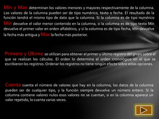 Mín y Max      determinan los valores menores y mayores respectivamente de la columna.
Los valores de la columna pueden ser de tipo numérico, texto o fecha. El resultado de la
función tendrá el mismo tipo de dato que la columna. Si la columna es de tipo numérico
Mín devuelve el valor menor contenido en la columna, si la columna es de tipo texto Mín
devuelve el primer valor en orden alfabético, y si la columna es de tipo fecha, Mín devuelve
la fecha más antigua y Max la fecha más posterior.



Primero y Último se utilizan para obtener el primer y último registro del grupo sobre el
que se realizan los cálculos. El orden lo determina el orden cronológico en el que se
escribieron los registros. Ordenar los registros no tiene ningún efecto sobre estas opciones.




 Cuenta cuenta el número de valores que hay en la columna, los datos de la columna
 pueden ser de cualquier tipo, y la función siempre devuelve un número entero. Si la
 columna contiene valores nulos esos valores no se cuentan, si en la columna aparece un
 valor repetido, lo cuenta varias veces.
 