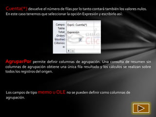 Cuenta(*) devuelve el número de filas por lo tanto contará también los valores nulos.
En este caso tenemos que seleccionar la opción Expresión y escribirlo así:




AgruparPor permite definir columnas de agrupación. Una consulta de resumen sin
columnas de agrupación obtiene una única fila resultado y los cálculos se realizan sobre
todos los registros del origen.




Los campos de tipo memo u OLE no se pueden definir como columnas de
agrupación.
 