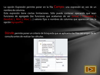 La opción Expresión permite poner en la fila Campo: una expresión en vez de un
nombre de columna.
Esta expresión tiene ciertas limitaciones. Sólo puede contener operando que sean
funciones de agregado (las funciones que acabamos de ver (suma( ), Promedio( ),
DesvEst( ), Mín( ), Max( )...) valores fijos o nombres de columna que aparezcan con la
opción AgruparPor.



Dónde permite poner un criterio de búsqueda que se aplicará a las filas del origen de la
consulta antes de realizar los cálculos.
 