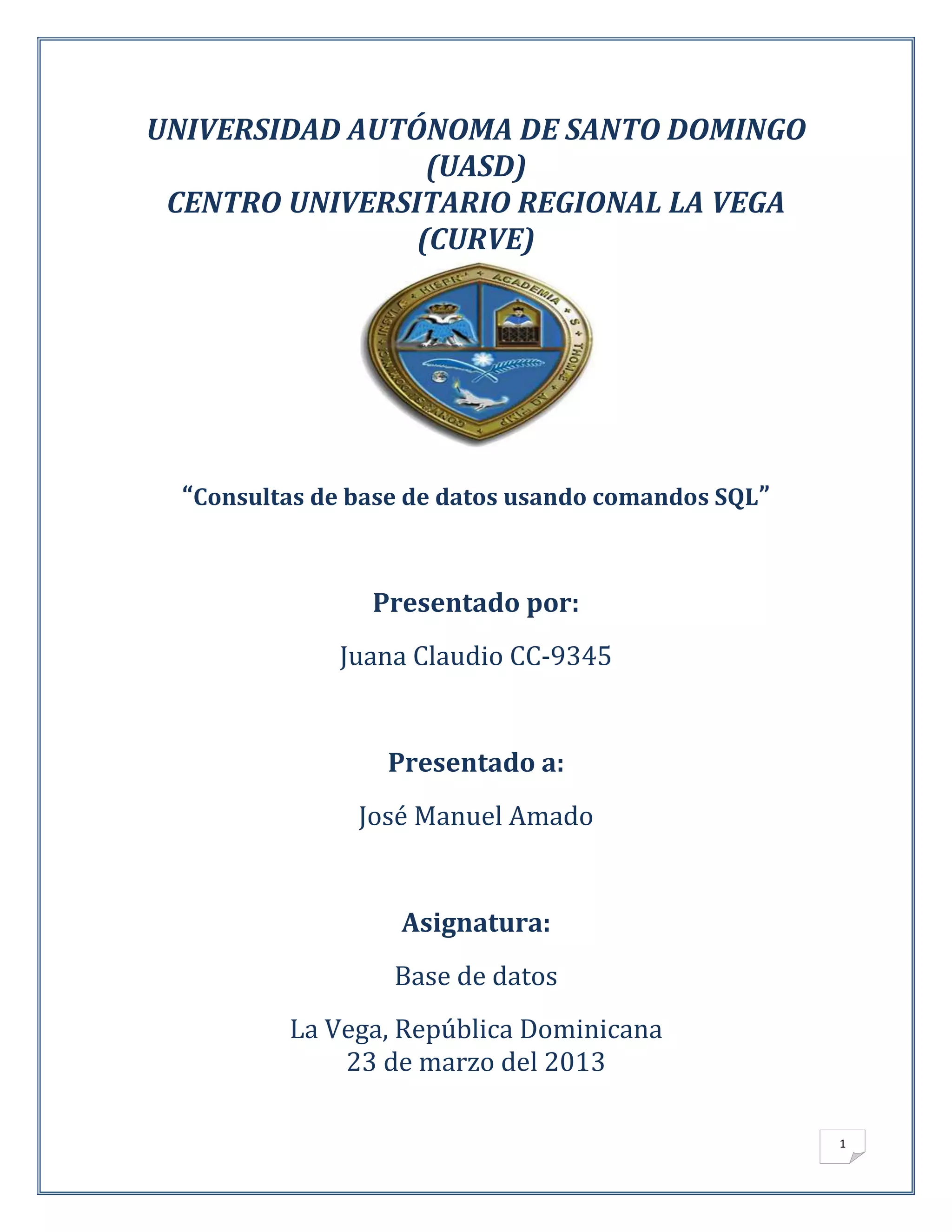 UNIVERSIDAD AUTÓNOMA DE SANTO DOMINGO
                 (UASD)
 CENTRO UNIVERSITARIO REGIONAL LA VEGA
                (CURVE)




  “Consultas de base de datos usando comandos SQL”


                 Presentado por:
              Juana Claudio CC-9345


                  Presentado a:
                José Manuel Amado


                   Asignatura:
                   Base de datos
          La Vega, República Dominicana
              23 de marzo del 2013

                                                     1
 