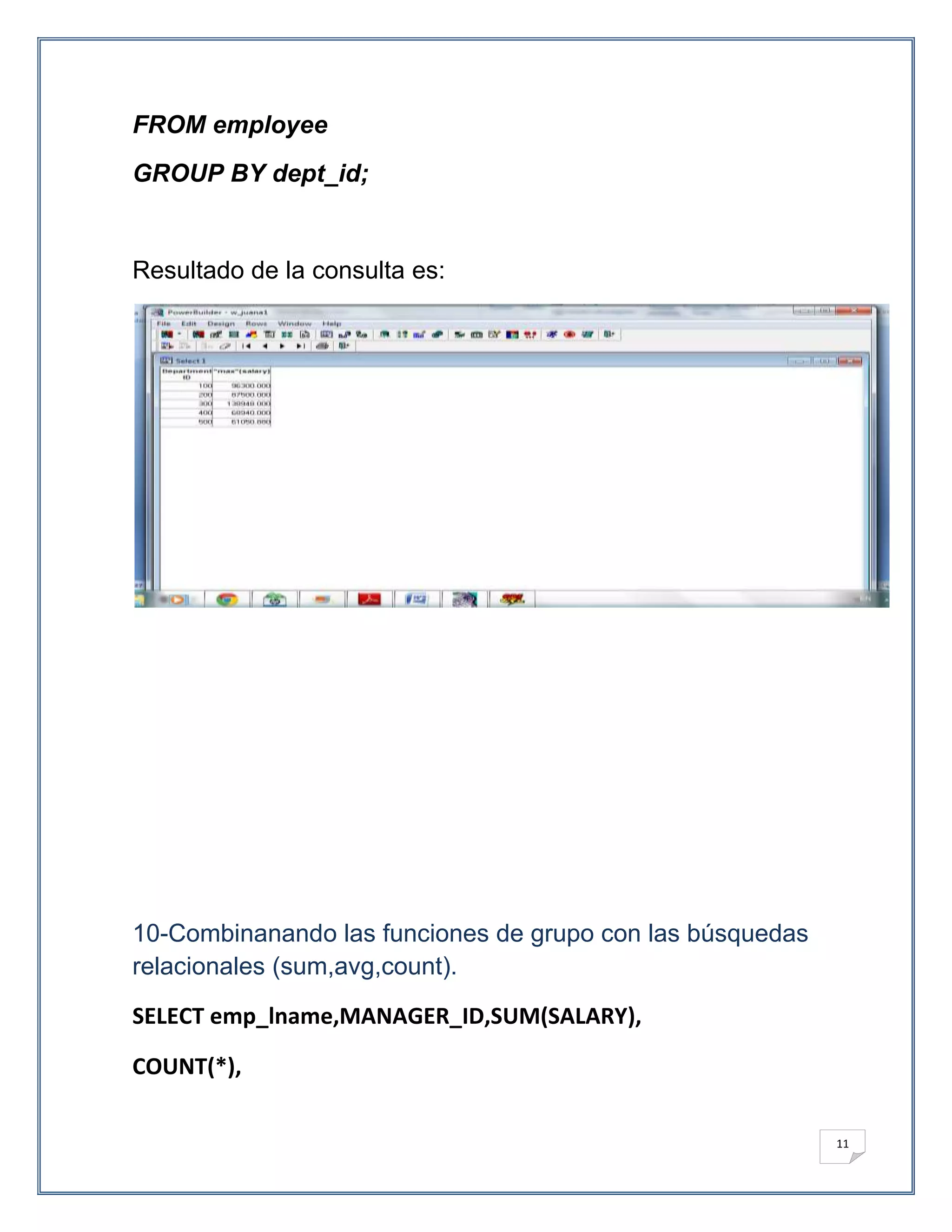 FROM employee
GROUP BY dept_id;


Resultado de la consulta es:




10-Combinanando las funciones de grupo con las búsquedas
relacionales (sum,avg,count).
SELECT emp_lname,MANAGER_ID,SUM(SALARY),

COUNT(*),

                                                           11
 