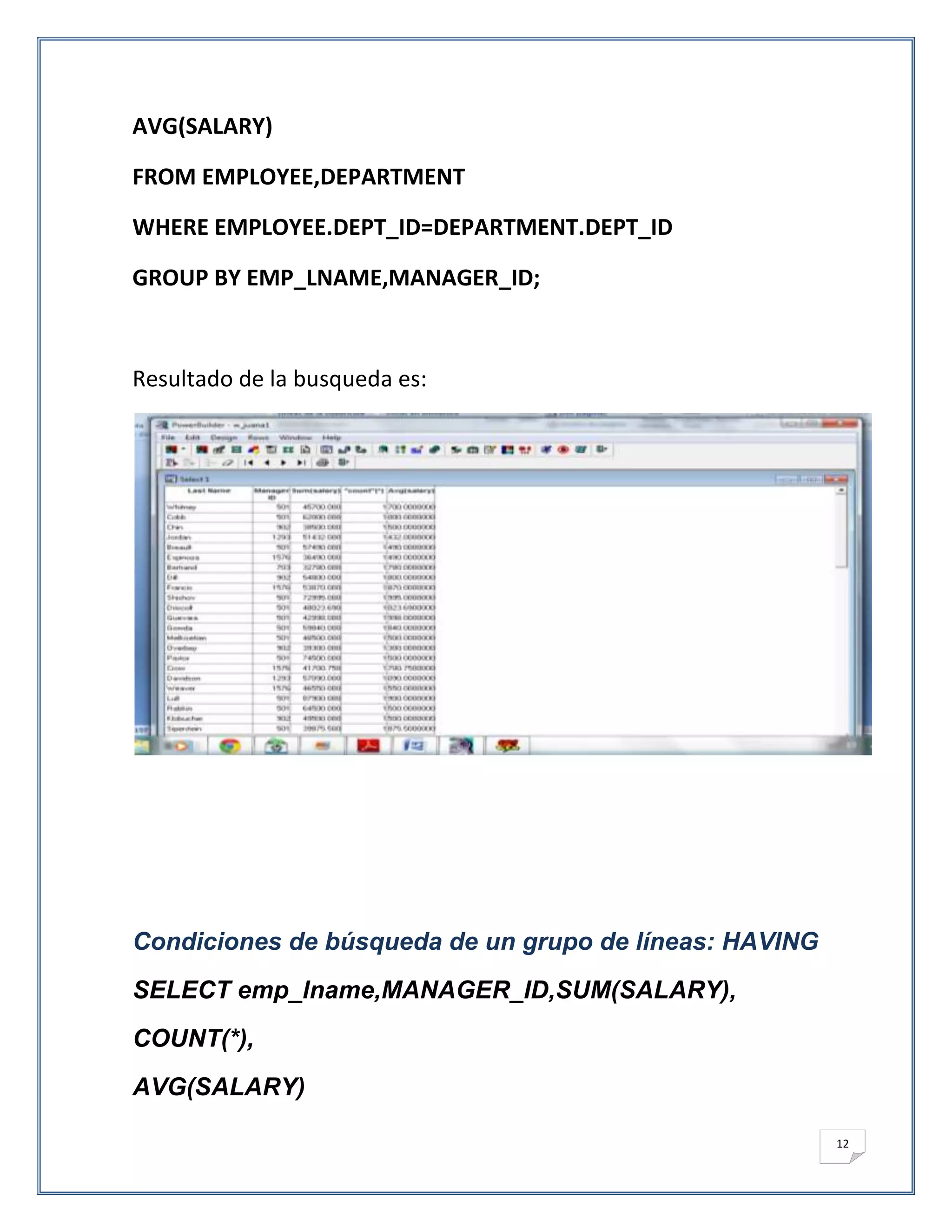 AVG(SALARY)

FROM EMPLOYEE,DEPARTMENT

WHERE EMPLOYEE.DEPT_ID=DEPARTMENT.DEPT_ID

GROUP BY EMP_LNAME,MANAGER_ID;



Resultado de la busqueda es:




Condiciones de búsqueda de un grupo de líneas: HAVING
SELECT emp_lname,MANAGER_ID,SUM(SALARY),
COUNT(*),
AVG(SALARY)

                                                        12
 
