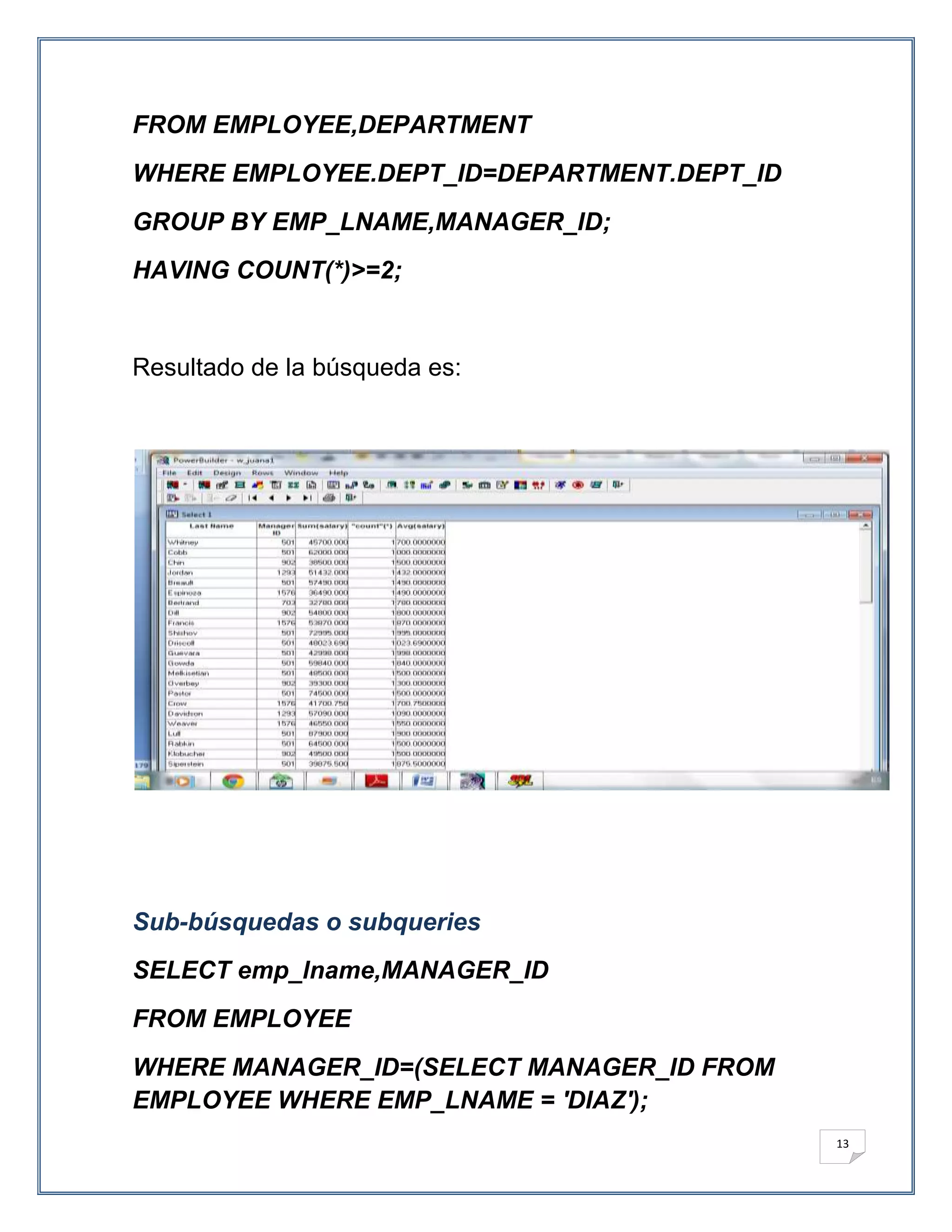 FROM EMPLOYEE,DEPARTMENT
WHERE EMPLOYEE.DEPT_ID=DEPARTMENT.DEPT_ID
GROUP BY EMP_LNAME,MANAGER_ID;
HAVING COUNT(*)>=2;


Resultado de la búsqueda es:




Sub-búsquedas o subqueries
SELECT emp_lname,MANAGER_ID
FROM EMPLOYEE
WHERE MANAGER_ID=(SELECT MANAGER_ID FROM
EMPLOYEE WHERE EMP_LNAME = 'DIAZ');
                                            13
 