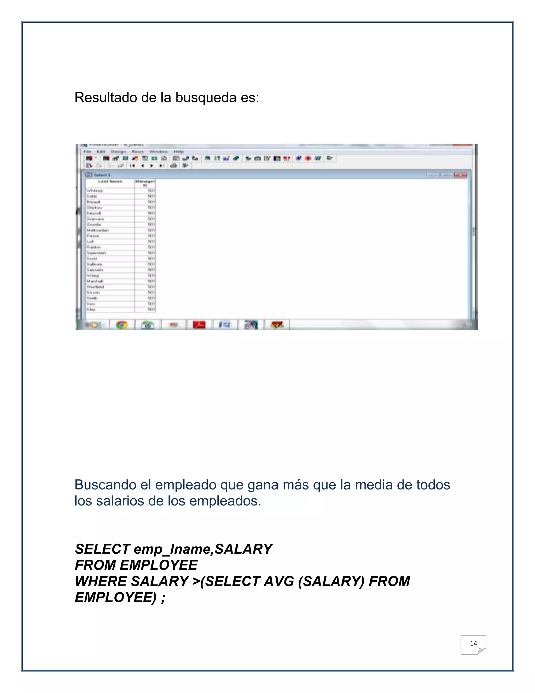 Resultado de la busqueda es:




Buscando el empleado que gana más que la media de todos
los salarios de los empleados.


SELECT emp_lname,SALARY
FROM EMPLOYEE
WHERE SALARY >(SELECT AVG (SALARY) FROM
EMPLOYEE) ;


                                                          14
 