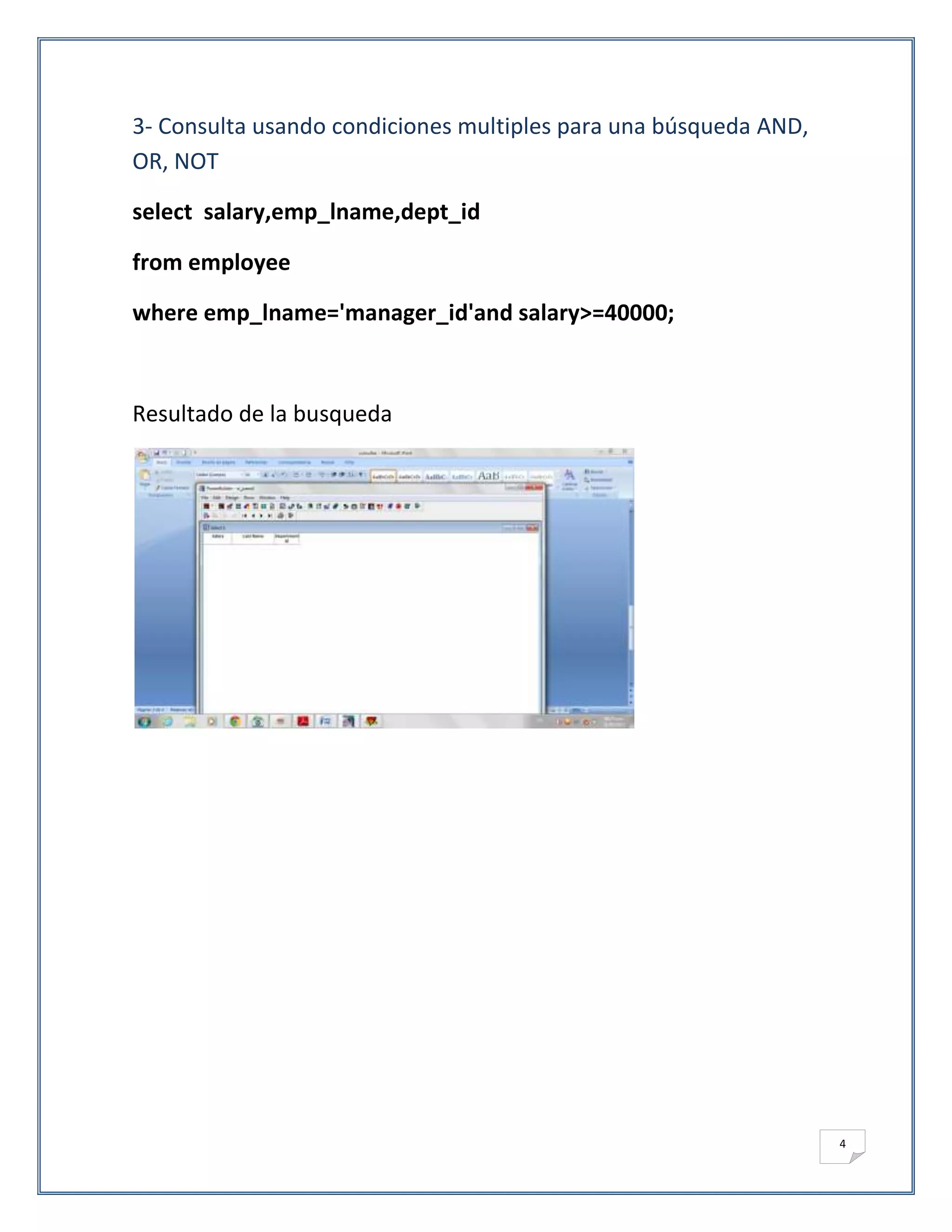 3- Consulta usando condiciones multiples para una búsqueda AND,
OR, NOT

select salary,emp_lname,dept_id

from employee

where emp_lname='manager_id'and salary>=40000;



Resultado de la busqueda




                                                                  4
 