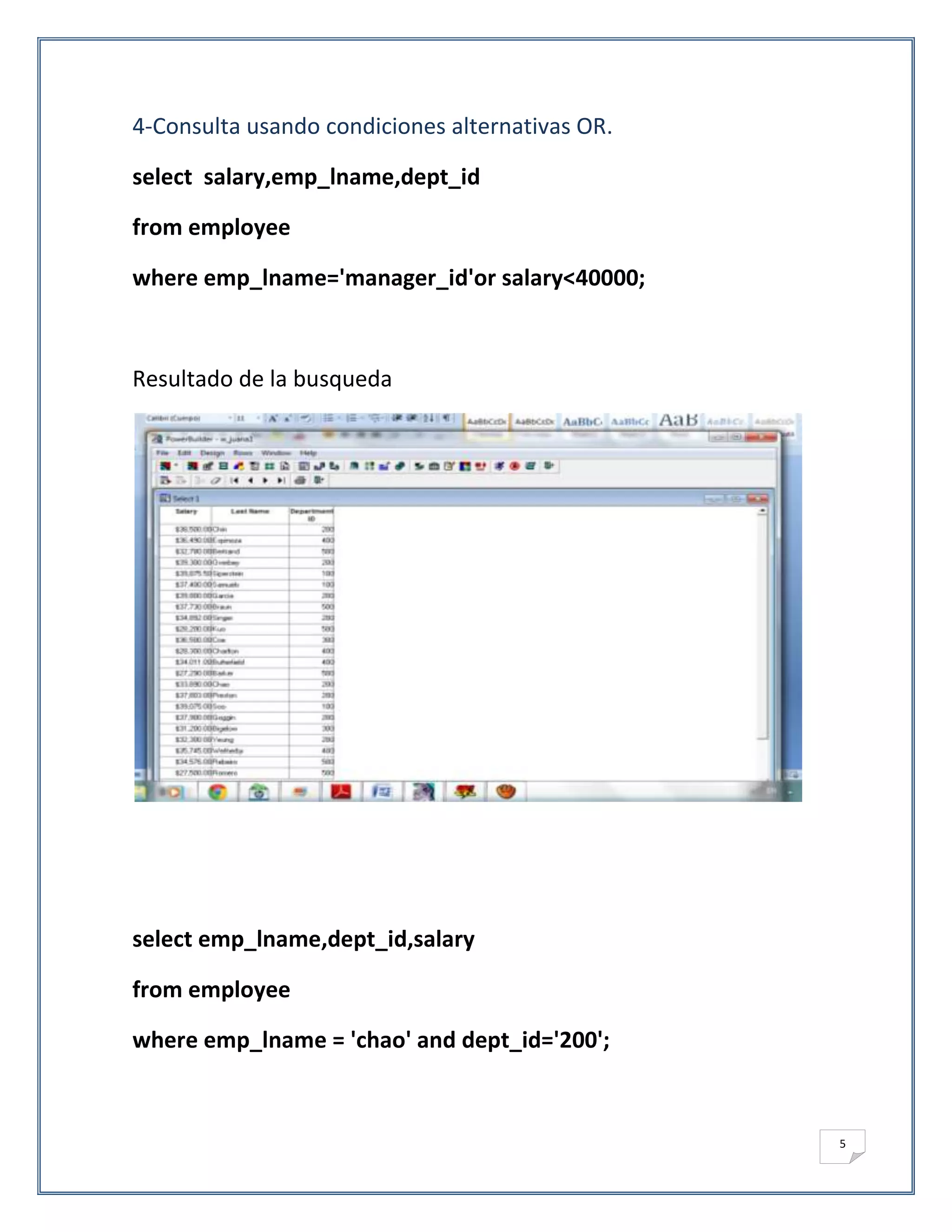 4-Consulta usando condiciones alternativas OR.

select salary,emp_lname,dept_id

from employee

where emp_lname='manager_id'or salary<40000;



Resultado de la busqueda




select emp_lname,dept_id,salary

from employee

where emp_lname = 'chao' and dept_id='200';



                                                 5
 
