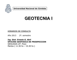Universidad Nacional de Córdoba
GEOTECNIA IGEOTECNIA I
HORARIOS DE CONSULTAHORARIOS DE CONSULTA
Año 2013 2º. semestre
Ing. Geol. Ernesto G. Abril
OFICINA GEOFISICA DE PROSPECCION
GEOLOGIA (2GEOLOGIA (2ºº. Piso). Piso)
Martes ( 11.30Martes ( 11.30 hshs –– 15.3015.30 hshs ))
 