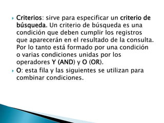  Criterios: sirve para especificar un criterio de
búsqueda. Un criterio de búsqueda es una
condición que deben cumplir los registros
que aparecerán en el resultado de la consulta.
Por lo tanto está formado por una condición
o varias condiciones unidas por los
operadores Y (AND) y O (OR).
 O: esta fila y las siguientes se utilizan para
combinar condiciones.
 