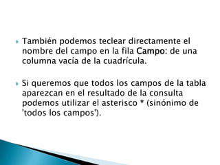  También podemos teclear directamente el
nombre del campo en la fila Campo: de una
columna vacía de la cuadrícula.
 Si queremos que todos los campos de la tabla
aparezcan en el resultado de la consulta
podemos utilizar el asterisco * (sinónimo de
'todos los campos').
 