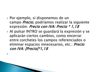  Por ejemplo, si disponemos de un
campo Precio, podríamos realizar la siguiente
expresión: Precio con IVA: Precio * 1,18
 Al pulsar INTRO se guardará la expresión y se
aplicarán ciertos cambios, como encerrar
entre corchetes los campos referenciados o
eliminar espacios innecesarios, etc.: Precio
con IVA: [Precio]*1,18

 