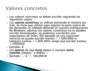  Los valores concretos se deben escribir siguiendo las
siguientes reglas:
 Los valores numéricos se indican poniendo el número sin
más. Se tiene que utilizar para separar la parte entera de
los decimales el símbolo definido en nuestra configuración
de Windows; además los valores numéricos no se pueden
escribir formateados, no podemos escribirlos con
separadores de miles. Por ejemplo en una expresión
correcta no puedo escribir (ventas + 1.000.000) ni
tampoco (ventas + 1,000,000), tengo que escribir (ventas
+1000000)
 Ejemplo: 2
 Los valores de tipo texto deben ir siempre entre
comillas simples ' o dobles ".
 Ejemplo: ', ' ó ",", 'VALENCIA'
 