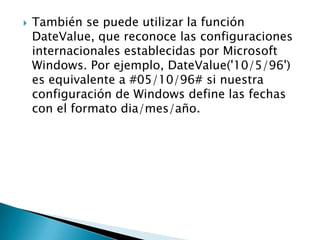  También se puede utilizar la función
DateValue, que reconoce las configuraciones
internacionales establecidas por Microsoft
Windows. Por ejemplo, DateValue('10/5/96')
es equivalente a #05/10/96# si nuestra
configuración de Windows define las fechas
con el formato dia/mes/año.
 