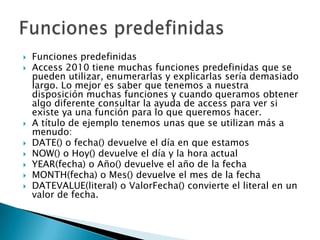  Funciones predefinidas
 Access 2010 tiene muchas funciones predefinidas que se
pueden utilizar, enumerarlas y explicarlas sería demasiado
largo. Lo mejor es saber que tenemos a nuestra
disposición muchas funciones y cuando queramos obtener
algo diferente consultar la ayuda de access para ver si
existe ya una función para lo que queremos hacer.
 A título de ejemplo tenemos unas que se utilizan más a
menudo:
 DATE() o fecha() devuelve el día en que estamos
 NOW() o Hoy() devuelve el día y la hora actual
 YEAR(fecha) o Año() devuelve el año de la fecha
 MONTH(fecha) o Mes() devuelve el mes de la fecha
 DATEVALUE(literal) o ValorFecha() convierte el literal en un
valor de fecha.
 