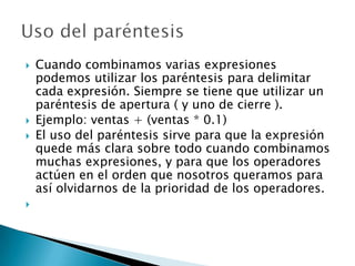  Cuando combinamos varias expresiones
podemos utilizar los paréntesis para delimitar
cada expresión. Siempre se tiene que utilizar un
paréntesis de apertura ( y uno de cierre ).
 Ejemplo: ventas + (ventas * 0.1)
 El uso del paréntesis sirve para que la expresión
quede más clara sobre todo cuando combinamos
muchas expresiones, y para que los operadores
actúen en el orden que nosotros queramos para
así olvidarnos de la prioridad de los operadores.

 