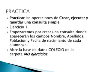  Practicar las operaciones de Crear, ejecutar y
guardar una consulta simple.
 Ejercicio 1.
 Empezaremos por crear una consulta donde
aparecerán los campos Nombre, Apellidos,
Población y Fecha de nacimiento de cada
alumno/a.
 Abre la base de datos COLEGIO de la
carpeta Mis ejercicios.
 