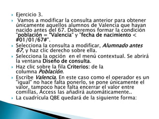  Ejercicio 3.
 Vamos a modificar la consulta anterior para obtener
únicamente aquellos alumnos de Valencia que hayan
nacido antes del 67. Deberemos formar la condición
"población = "Valencia" y "fecha de nacimiento <
#01/01/67#".
 Selecciona la consulta a modificar, Alumnado antes
67, y haz clic derecho sobre ella.
 Selecciona la opción en el menú contextual. Se abrirá
la ventana Diseño de consulta.
 Haz clic sobre la fila Criterios: de la
columna Población.
 Escribe Valencia. En este caso como el operador es un
"igual" no hace falta ponerlo, se pone únicamente el
valor, tampoco hace falta encerrar el valor entre
comillas, Access las añadirá automáticamente..
 La cuadrícula QBE quedará de la siguiente forma:
 